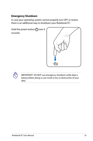 Page 35
Notebook PC User Manual35

Emergency Shutdown
In case your operating system cannot properly turn OFF or restart, 
there is an additional way to shutdown your Notebook PC:
Hold the power button  over 4 
seconds.
IMPORTANT!  DO NOT use emergency shutdown while data is 
being written; doing so can result in loss or destruction of your 
data. 