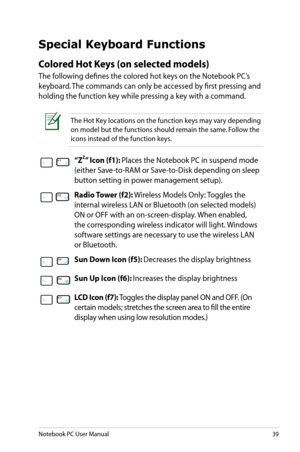Page 39
Notebook PC User Manual39

Special Keyboard Functions
Colored Hot Keys (on selected models)
The following defines the colored hot keys on the Notebook PC’s 
keyboard. The commands can only be accessed by first pressing and 
holding the function key while pressing a key with a command.
The Hot Key locations on the function keys may vary depending 
on model but the functions should remain the same. Follow the 
icons instead of the function keys.
“ZZ” Icon (f1): Places	the	Notebook	PC	in	suspend	mode...