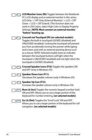 Page 40
40Notebook PC User Manual

LCD/Monitor Icons (f8):	Toggles	between	the	Notebook	
PC’s	LCD	display	and	an	external	monitor	in	this	series:	
LCD	Only	->	CRT	Only	(External	Monitor)	->	LCD	+	CRT	
Clone	->	LCD	+	CRT	Extend.	(This	function	does	not	
work	in	256	Colors,	select	High	Color	in	Display	Property	
Settings.)	
NOTE: Must connect an external monitor 
“before” booting up.
Crossed-out Touchpad (f9) (on selected models) :	
Toggles	the	built-in	touchpad	LOCKED	(disabled)	and	
UNLOCKED	(enabled).	Locking...