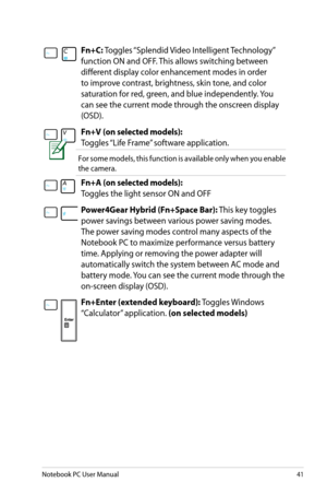 Page 41
Notebook PC User Manual41

Fn+C:	Toggles	 “Splendid	 Video	Intelligent	 Technology”	
function	ON	and	OFF.	 This	allows	switching	between	
different	display	color	enhancement	modes	in	order	
to	improve	contrast,	brightness,	skin	tone,	and	color	
saturation	for	red,	green,	and	blue	independently.	 You	
can	see	the	current	mode	through	the	onscreen	display	
(OSD).
Fn+V (on selected models):		
Toggles	 “Life	Frame” 	software	application.
For	some	 models,	 this	function	 is	available	 only	when	 you	enable...