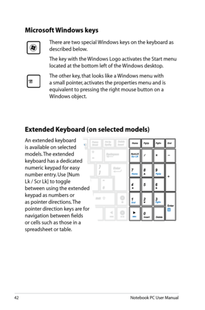 Page 42
42Notebook PC User Manual

Microsoft Windows keys
There are two special Windows keys on the keyboard as 
described below.
The key with the Windows Logo activates the Start menu 
located at the bottom left of the Windows desktop.
The other key, that looks like a Windows menu with 
a small pointer, activates the properties menu and is 
equivalent to pressing the right mouse button on a 
Windows object. 
Extended Keyboard (on selected models)
An extended keyboard 
is available on selected 
models. The...