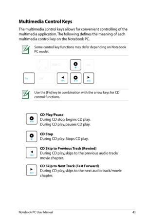Page 43
Notebook PC User Manual43

Multimedia Control Keys
The multimedia control keys allows for convenient controlling of the 
multimedia application. The following defines the meaning of each 
multimedia control key on the Notebook PC.
Use the [Fn] key in combination with the arrow keys for CD 
control functions.
Some control key functions may defer depending on Notebook 
PC model. 
CD Play/Pause
During CD stop, begins CD play. 
During CD play, pauses CD play.
CD Stop
During CD play: Stops CD play.
CD Skip...