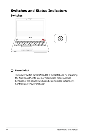 Page 44
44Notebook PC User Manual

Switches
Switches and Status Indicators
 Power Switch
  The power switch turns ON and OFF the Notebook PC or putting 
the Notebook PC into sleep or hibernation modes. Actual 
behavior of the power switch can be customized in Windows 
Control Panel “Power Options.”  