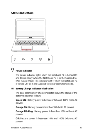 Page 45
Notebook PC User Manual45

Status Indicators
 Power Indicator
  The power indicator lights when the Notebook PC is turned ON 
and  blinks  slowly  when  the  Notebook  PC  is  in  the  Suspend-to-
RAM (Sleep) mode. This indicator is OFF when the Notebook PC 
is turned OFF or in the Suspend-to-Disk (Hibernation) mode.
 Battery Charge Indicator (dual-color)
  The  dual-color  battery  charge  indicator  shows  the  status  of  the 
battery’s power as follows:
 Green  ON:    Battery  power  is  between...
