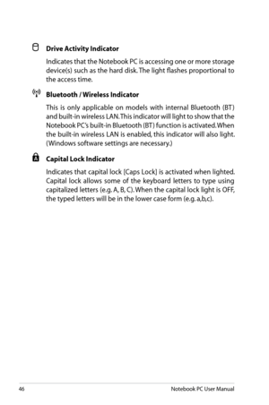 Page 46
46Notebook PC User Manual

 Drive Activity Indicator
  Indicates that the Notebook PC is accessing one or more storage 
device(s) such as the hard disk. The light flashes proportional to 
the access time.
 Bluetooth / Wireless Indicator
  This  is  only  applicable  on  models  with  internal  Bluetooth  (BT ) 
and built-in wireless LAN. This indicator will light to show that the 
Notebook PC’s built-in Bluetooth (BT ) function is activated. When 
the built-in wireless LAN is enabled, this indicator...