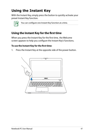 Page 47
Notebook PC User Manual47

Using the Instant Key
With the Instant Key, simply press the button to quickly activate your 
preset Instant Key function.
You can configure one Instant Key function at a time.
Using the Instant Key for the first time
When you press the Instant Key for the first time,  the Welcome 
screen appears to help you configure the Instant Key’s functions.
To use the Instant Key for the first time:
1.  Press the Instant Key at the opposite side of the power button. 