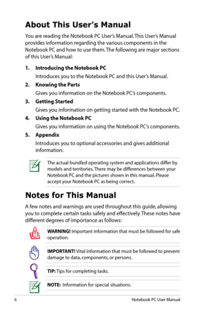 Page 6
6Notebook PC User Manual

About This User’s Manual
You are reading the Notebook PC User’s Manual. This User’s Manual 
provides information regarding the various components in the 
Notebook PC and how to use them. The following are major sections 
of this User’s Manual:
1.  Introducing the Notebook PC
  Introduces you to the Notebook PC and this User’s Manual.
2.   Knowing the Parts
  Gives you information on the Notebook PC’s components.
3.   Getting Started
  Gives you information on getting started...