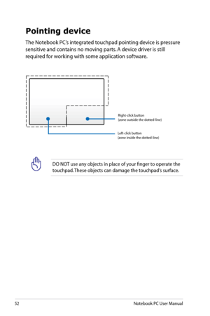 Page 52
52Notebook PC User Manual

DO NOT use any objects in place of your finger to operate the 
touchpad. These objects can damage the touchpad’s surface.
Pointing device
The Notebook PC’s integrated touchpad pointing device is pressure 
sensitive and contains no moving parts. A device driver is still 
required for working with some application software.
 Left-click button  (zone inside the dotted-line)
 Right-click button  (zone outside the dotted-line) 