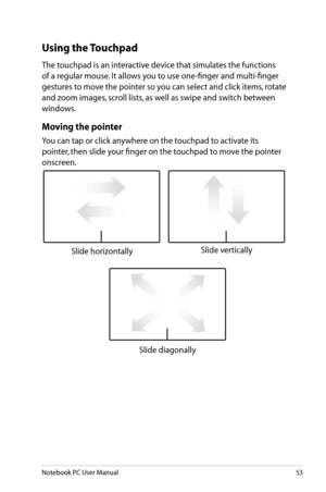 Page 53
Notebook PC User Manual53

Using the Touchpad
The touchpad is an interactive device that simulates the functions 
of a regular mouse. It allows you to use one-finger and multi-finger 
gestures to move the pointer so you can select and click items, rotate 
and zoom images, scroll lists, as well as swipe and switch between 
windows.
Moving the pointer
You can tap or click anywhere on the touchpad to activate its 
pointer, then slide your finger on the touchpad to move the pointer 
onscreen.
Slide...
