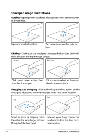 Page 54
54Notebook PC User Manual

Tap once to select an item.Tap  twice  to  open  the  selected 
item.
Touchpad usage illustrations
Tapping - Tapping on the touchpad allows you to select items onscreen 
and open files.
Clicking -  Clicking on the touchpad simulates the functions of the left 
mouse button and right mouse button.
Dragging  and  dropping  -  Doing  the  drag-and-drop  action  on  the 
touchpad allows you to move onscreen items into a new location.
Click once to select an item, then 
double-click...