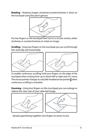 Page 55
Notebook PC User Manual55

Rotating  -  Rotating  images  clockwise/counterclockwise  is  done  on 
the touchpad using the pinch gesture.
Put two fingers on the touchpad then turn in a circular motion, either 
clockwise or counterclockwise, to rotate an image. 
Scrolling - Using two fingers on the touchpad, you can scroll through 
lists vertically and horizontally.  
To enable continuous scrolling, hold your fingers on the edge of the 
touchpad when moving from up to down/left to right and vice versa....