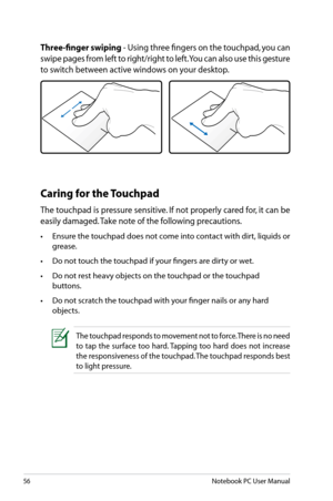 Page 56
56Notebook PC User Manual

The touchpad responds to movement not to force. There is no need 
to  tap  the  surface  too  hard. Tapping  too  hard  does  not  increase 
the responsiveness of the touchpad. The touchpad responds best 
to light pressure.
Caring for the Touchpad
The touchpad is pressure sensitive. If not properly cared for, it can be 
easily damaged. Take note of the following precautions.
•	 Ensure	the	touchpad	does	not	come	into	contact	with	dirt,	liquids	or	
grease.
•	 Do	not	touch	the...