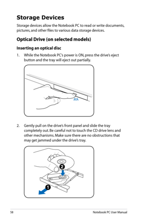 Page 58
58Notebook PC User Manual

Storage Devices
Storage devices allow the Notebook PC to read or write documents, 
pictures, and other files to various data storage devices.
Optical Drive (on selected models)
Inserting an optical disc 
1.  While the Notebook PC’s power is ON, press the drive’s eject 
button and the tray will eject out partially.
2.   Gently pull on the drive’s front panel and slide the tray 
completely out. Be careful not to touch the CD drive lens and 
other mechanisms. Make sure there are...
