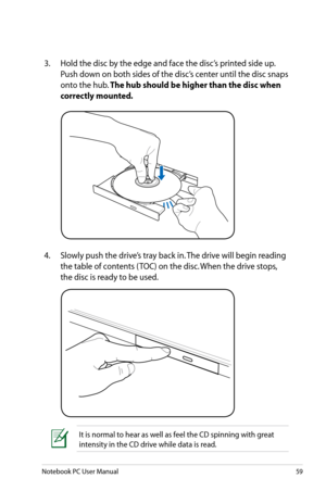 Page 59
Notebook PC User Manual59

3.  Hold the disc by the edge and face the disc’s printed side up. 
Push down on both sides of the disc’s center until the disc snaps 
onto the hub. The hub should be higher than the disc when 
correctly mounted. 
4.   Slowly push the drive’s tray back in. The drive will begin reading 
the table of contents ( TOC) on the disc. When the drive stops, 
the disc is ready to be used.
It is normal to hear as well as feel the CD spinning with great 
intensity in the CD drive while...