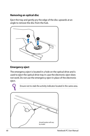 Page 60
60Notebook PC User Manual

Actual location will vary by model.
Emergency eject
The emergency eject is located in a hole on the optical drive and is 
used to eject the optical drive tray in case the electronic eject does 
not work. Do not use the emergency eject in place of the electronic 
eject. 
Ensure not to stab the activity indicator located in the same area.
Removing an optical disc 
Eject the tray and gently pry the edge of the disc upwards at an 
angle to remove the disc from the hub. 