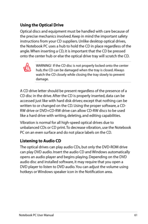 Page 61
Notebook PC User Manual61

A CD drive letter should be present regardless of the presence of a 
CD disc in the drive. After the CD is properly inserted, data can be 
accessed just like with hard disk drives; except that nothing can be 
written to or changed on the CD. Using the proper software, a CD-
RW drive or DVD+CD-RW drive can allow CD-RW discs to be used 
like a hard drive with writing, deleting, and editing capabilities. 
Vibration is normal for all high-speed optical drives due to 
unbalanced...