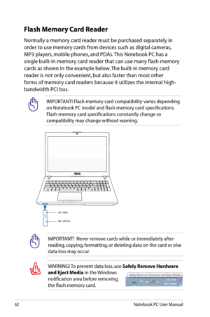 Page 62
62Notebook PC User Manual

Flash Memory Card Reader
Normally a memory card reader must be purchased separately in 
order to use memory cards from devices such as digital cameras, 
MP3 players, mobile phones, and PDAs. This Notebook PC has a 
single built-in memory card reader that can use many flash memory 
cards as shown in the example below. The built-in memory card 
reader is not only convenient, but also faster than most other 
forms of memory card readers because it utilizes the internal high-...