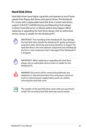 Page 63
Notebook PC User Manual63

Hard Disk Drive
Hard disk drives have higher capacities and operate at much faster 
speeds than floppy disk drives and optical drives. The Notebook 
PC comes with a replaceable hard disk drive. Current hard drives 
support S.M.A.R.T. (Self Monitoring and Reporting Technology) 
to detect hard disk errors or failures before they happen. When 
replacing or upgrading the hard drive, always visit an authorized 
service center or retailer for this Notebook PC. 
IMPORTANT!  Poor...
