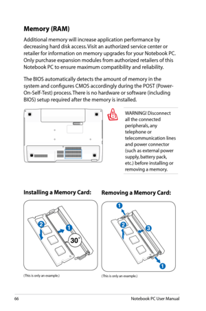 Page 66
66Notebook PC User Manual

Memory (RAM)
Additional memory will increase application performance by 
decreasing hard disk access. Visit an authorized service center or 
retailer for information on memory upgrades for your Notebook PC. 
Only purchase expansion modules from authorized retailers of this 
Notebook PC to ensure maximum compatibility and reliability. 
The BIOS automatically detects the amount of memory in the 
system and configures CMOS accordingly during the POST (Power-
On-Self-Test)...