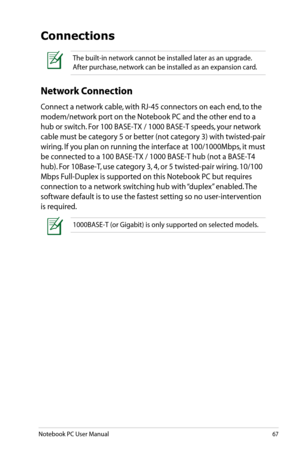 Page 67
Notebook PC User Manual67

The built-in network cannot be installed later as an upgrade. 
After purchase, network can be installed as an expansion card.
Connections
Network Connection
Connect a network cable, with RJ-45 connectors on each end, to the 
modem/network port on the Notebook PC and the other end to a 
hub or switch. For 100 BASE-TX / 1000 BASE-T speeds, your network 
cable must be category 5 or better (not category 3) with twisted-pair 
wiring. If you plan on running the interface at...