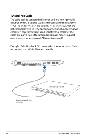 Page 68
68Notebook PC User Manual

Twisted-Pair Cable
The cable used to connect the Ethernet card to a host (generally 
a Hub or Switch) is called a straight-through Twisted Pair Ethernet 
( TPE). The end connectors are called RJ-45 connectors, which are 
not compatible with RJ-11 telephone connectors. If connecting two 
computers together without a hub in between, a crossover LAN 
cable is required (Fast-Ethernet model). (Gigabit models support 
auto-crossover so a crossover LAN cable is optional.)
Example of...