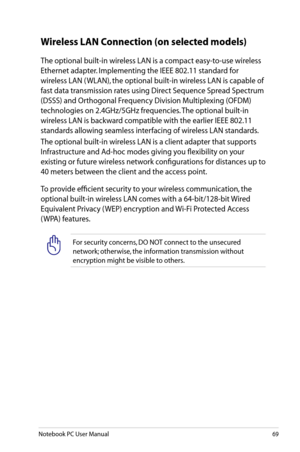 Page 69
Notebook PC User Manual69

Wireless LAN Connection (on selected models)
The optional built-in wireless LAN is a compact easy-to-use wireless 
Ethernet adapter. Implementing the IEEE 802.11 standard for 
wireless LAN ( WLAN), the optional built-in wireless LAN is capable of 
fast data transmission rates using Direct Sequence Spread Spectrum 
(DSSS) and Orthogonal Frequency Division Multiplexing (OFDM) 
technologies on 2.4GHz/5GHz frequencies. The optional built-in 
wireless LAN is backward compatible...