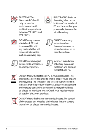 Page 8
8Notebook PC User Manual

SAFE TEMP: This 
Notebook PC should 
only be used in 
environments with 
ambient temperatures 
between 5°C (41°F) and 
35°C (95°F).
DO NOT carry or cover 
a Notebook PC that 
is powered ON with 
any materials that will 
reduce air circulation 
such as a carrying bag.
DO NOT throw the Notebook PC in municipal waste. This 
product has been designed to enable proper reuse of parts 
and recycling. The symbol of the crossed out wheeled bin 
indicates that the product (electrical,...
