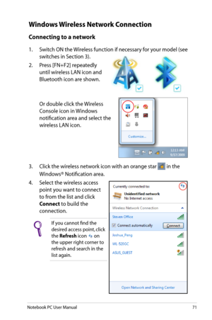 Page 71
Notebook PC User Manual71

Windows Wireless Network Connection
Connecting to a network
1.  Switch ON the Wireless function if necessary for your model (see 
switches in Section 3). 
2.   Press [FN+F2] repeatedly 
until wireless LAN icon and 
Bluetooth icon are shown.
  Or double click the Wireless 
Console icon in Windows 
notification area and select the 
wireless LAN icon.
3.  Click the wireless network icon with an orange star  in the 
Windows® Notification area.
4.   Select the wireless access...