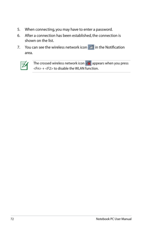 Page 72
72Notebook PC User Manual

5.  When connecting, you may have to enter a password.
6.   After a connection has been established, the connection is 
shown on the list.
7.   You can see the wireless network icon 
 in the Notification 
area.
The crossed wireless network icon  appears when you press 
 +  to disable the WLAN function. 