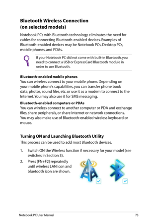 Page 73
Notebook PC User Manual73

Bluetooth Wireless Connection 
(on selected models)
Notebook PCs with Bluetooth technology eliminates the need for 
cables for connecting Bluetooth-enabled devices. Examples of 
Bluetooth-enabled devices may be Notebook PCs, Desktop PCs, 
mobile phones, and PDAs. 
If your Notebook PC did not come with built-in Bluetooth, you 
need to connect a USB or ExpressCard Bluetooth module in 
order to use Bluetooth. 
Bluetooth-enabled mobile phones
You can wireless connect to your...