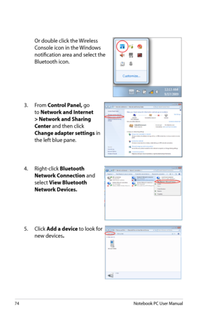 Page 74
74Notebook PC User Manual

 Or double click the Wireless 
Console icon in the Windows 
notification area and select the 
Bluetooth icon.
3.  From Control Panel, go 
to Network and Internet 
> Network and Sharing 
Center and then click 
Change adapter settings in 
the left blue pane.
4.  Right-click Bluetooth 
Network Connection and 
select View Bluetooth 
Network Devices.
5.  Click Add a device to look for 
new devices. 