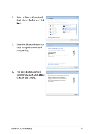 Page 75
Notebook PC User Manual75

6.  Select a Bluetooth-enabled 
device from the list and click 
Next.
7.  Enter the Bluetooth security 
code into your device and 
start pairing.
8.  The paired relationship is 
successfully built. Click Close 
to finish the setting. 