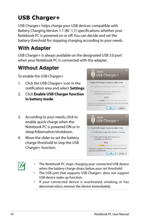 Page 76
76Notebook PC User Manual
USB Charger+
USB Charger+ helps charge your USB devices compatible with 
Battery Charging Version 1.1 (BC 1.1) specifications whether your 
Notebook PC is powered on or off. You can decide and set the 
battery threshold for stopping charging according to your needs. 
With Adapter
USB Charger+ is always available on the designated USB 3.0 port 
when your Notebook PC is connected with the adapter.
Without Adapter
To enable the USB Charger+
1.  Click the USB Charger+ icon in the...