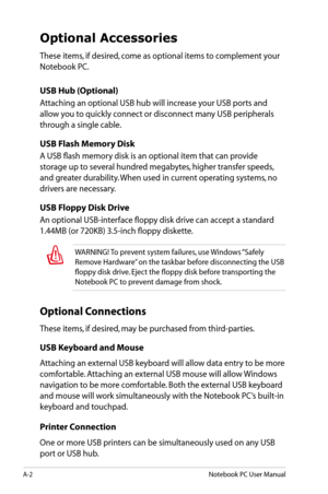 Page 78
A-2Notebook PC User Manual

Optional Accessories
These items, if desired, come as optional items to complement your 
Notebook PC.
USB Hub (Optional) 
Attaching an optional USB hub will increase your USB ports and 
allow you to quickly connect or disconnect many USB peripherals 
through a single cable.
USB Flash Memory Disk
A USB flash memory disk is an optional item that can provide 
storage up to several hundred megabytes, higher transfer speeds, 
and greater durability. When used in current operating...