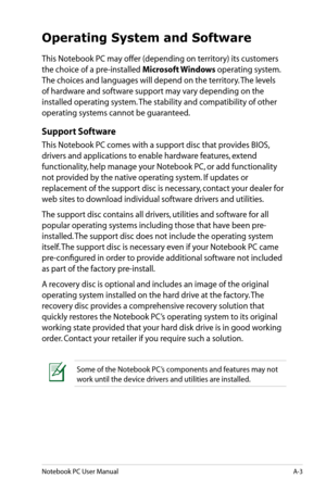 Page 79
Notebook PC User ManualA-3

Operating System and Software
This Notebook PC may offer (depending on territory) its customers 
the choice of a pre-installed Microsoft Windows operating system. 
The choices and languages will depend on the territory. The levels 
of hardware and software support may vary depending on the 
installed operating system. The stability and compatibility of other 
operating systems cannot be guaranteed.
Support Software
This Notebook PC comes with a support disc that provides...