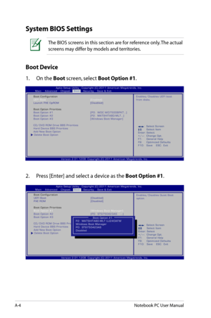 Page 80
A-4Notebook PC User Manual

System BIOS Settings
Boot Device
1.  On the Boot screen, select Boot Option #1.
:     S e l e c t   S c r e e n :  S e l e c t   I t e m E n t e r :   S e l e c t 
+ / — :    C h a n g e   O p t . 
F 1 :    G e n e r a l   H e l p 
F 9 :    O p t i m i z e d   D e f a u l t s 
F 1 0 :    S a v e         E S C :     E x i t
V e r s i o n   2 . 0 1 . 1 2 0 8 .   C o p y r i g h t   ( C )   2 0 1 1   A m e r i c a n   M e g a t r e n d s ,   I n c ....