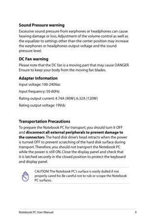 Page 9
Notebook PC User Manual9

Transportation Precautions
To prepare the Notebook PC for transport, you should turn it OFF 
and disconnect all external peripherals to prevent damage to 
the connectors. The hard disk drive’s head retracts when the power 
is turned OFF to prevent scratching of the hard disk surface during 
transport. Therefore, you should not transport the Notebook PC 
while the power is still ON. Close the display panel and check that 
it is latched securely in the closed position to protect...