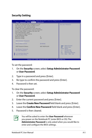 Page 81
Notebook PC User ManualA-5

Security Setting
To set the password:
1.  On the 
Security screen, select Setup Administrator Password 
or User Password.
2.   Type in a password and press [Enter].
3.   Re-type to confirm the password and press [Enter].
4.   Password is then set.
To clear the password:
1.  On the 
Security screen, select Setup Administrator Password 
or User Password.
2.   Enter the current password and press [Enter].
3.   Leave the 
Create New Password field blank and press [Enter].
4....