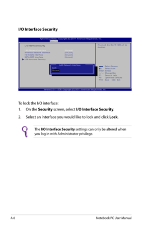 Page 82
A-6Notebook PC User Manual

I/O Interface Security
To lock the I/O interface:
1.  On the 
Security screen, select I/O Interface Security.
2.   Select an interface you would like to lock and click 
Lock.
The I/O Interface Security settings can only be altered when 
you log in with Administrator privilege. 
:     S e l e c t   S c r e e n :  S e l e c t   I t e m E n t e r :   S e l e c t 
+ / — :    C h a n g e   O p t . 
F 1 :    G e n e r a l   H e l p 
F 9 :    O p t i m i z e d   D e f a u l t s 
F 1...