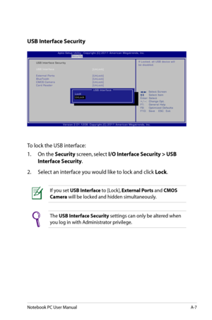 Page 83
Notebook PC User ManualA-7

USB Interface Security
To lock the USB interface:
1.  On the 
Security screen, select I/O Interface Security > USB 
Interface Security.
2.   Select an interface you would like to lock and click 
Lock.
The USB Interface Security settings can only be altered when 
you log in with Administrator privilege. 
If you set USB Interface to [Lock], External Ports and CMOS 
Camera will be locked and hidden simultaneously. 
:     S e l e c t   S c r e e n :  S e l e c t   I t e m E n t e...