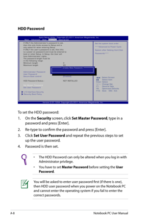 Page 84
A-8Notebook PC User Manual

HDD Password
To set the HDD password:
1.  On the 
Security screen, click Set Master Password, type in a 
password and press [Enter].
2.   Re-type to confirm the password and press [Enter].
3.   Click 
Set User Password and repeat the previous steps to set 
up the user password.
4.   Password is then set.
•  The HDD Password can only be altered when you log in with  
  Administrator privilege. 
•  You have to set 
Master Password before setting the User  
  Password
.
You will...