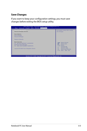 Page 85
Notebook PC User ManualA-9

Save Changes
If you want to keep your configuration settings, you must save 
changes before exiting the BIOS setup utility. 
:     S e l e c t   S c r e e n :  S e l e c t   I t e m E n t e r :   S e l e c t 
+ / — :    C h a n g e   O p t . 
F 1 :    G e n e r a l   H e l p 
F 9 :    O p t i m i z e d   D e f a u l t s 
F 1 0 :    S a v e         E S C :     E x i t
V e r s i o n   2 . 0 1 . 1 2 0 8 .   C o p y r i g h t   ( C )   2 0 1 1   A m e r i c a n   M e g a t r e n...