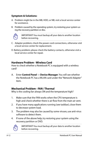 Page 88
A-12Notebook PC User Manual

Symptom & Solutions:
A.	 Problem	might	be	in	the	MB,	HDD,	or	NB;	visit	a	local	service	center	for	assistance.
B.	 Problem 	caused 	by 	the 	operating 	system, 	try 	restoring 	your 	system 	us
-
ing 	the 	recovery 	partition 	or 	disc.	
IMPORTANT! You must backup all your data to another location 
before recovering.
C.	 Adapter	problem;	check	the	power	cord	connections,	otherwise	visit	
a	local	service	center	for	replacement.
D.	Battery	problem;	please	check	the	battery...