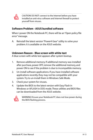 Page 89
Notebook PC User ManualA-13

CAUTION! DO NOT connect to the Internet before you have 
installed an anti-virus software and Internet firewall to protect 
yourself from viruses.
Software Problem - ASUS bundled software
When I power ON the Notebook PC, there will be an “Open policy file 
error” message.
A.  Reinstall the latest version “Power4 Gear” utility to solve your 
problem. It is available on the ASUS website.
Unknown Reason - Blue screen with white text
A blue screen with white text appears after...