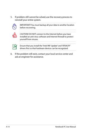 Page 90
A-14Notebook PC User Manual

5.  If problem still cannot be solved, use the recovery process to 
reinstall your entire system. 
IMPORTANT! You must backup all your data to another location 
before recovering.
CAUTION! DO NOT connect to the Internet before you have 
installed an anti-virus software and Internet firewall to protect 
yourself from viruses.
Ensure that you install the “Intel INF Update” and “ATKACPI” 
drivers first so that hardware devices can be recognized.
6.  If the problem still exist,...