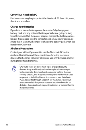 Page 10
10Notebook PC User Manual

Cover Your Notebook PC
Purchase a carrying bag to protect the Notebook PC from dirt, water, 
shock, and scratches.
Charge Your Batteries
If you intend to use battery power, be sure to fully charge your 
battery pack and any optional battery packs before going on long 
trips. Remember that the power adapter charges the battery pack as 
long as it is plugged into the computer and an AC power source. Be 
aware that it takes much longer to charge the battery pack when the...