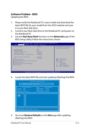 Page 91
Notebook PC User ManualA-15

Software Problem - BIOS
Updating the BIOS.
1.  Please verify the Notebook PC’s exact model and download the 
latest BIOS file for your model from the ASUS website and save 
it in your flash disk drive.
2.   Connect your flash disk drive to the Notebook PC and power on 
the Notebook PC.
3.   Use the 
Start Easy Flash function on the Advanced page of the 
BIOS Setup Utility. Follow the instructions shown.
4.   Locate the latest BIOS file and start updating (flashing) the BIOS....