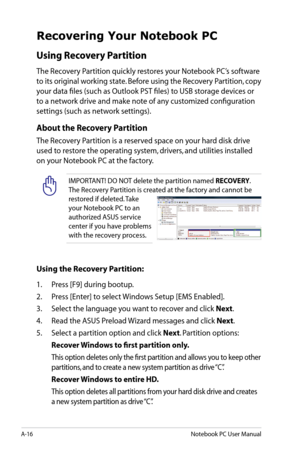 Page 92
A-16Notebook PC User Manual

Recovering Your Notebook PC
Using Recovery Partition 
The Recovery Partition quickly restores your Notebook PC’s software 
to its original working state. Before using the Recovery Partition, copy 
your data files (such as Outlook PST files) to USB storage devices or 
to a network drive and make note of any customized configuration 
settings (such as network settings).
About the Recovery Partition
The Recovery Partition is a reserved space on your hard disk drive 
used to...