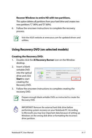 Page 93
Notebook PC User ManualA-17

Recover Windows to entire HD with two partitions.
 This option deletes all partitions from your hard drive and creates two 
new partitions “C” (40%) and “D” (60%).
6.  Follow the onscreen instructions to complete the recovery 
process. 
Visit the ASUS website at www.asus.com for updated drivers and 
utilities.
Using Recovery DVD (on selected models)
Creating the Recovery DVD:
1.   Double-click the AI Recovery Burner icon on the Window 
desktop.
2.   Insert a blank 
writable...