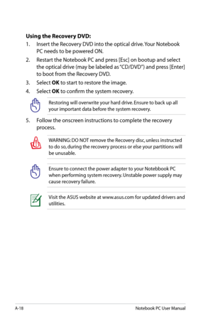 Page 94
A-18Notebook PC User Manual

Using the Recovery DVD:
1.  Insert the Recovery DVD into the optical drive. Your Notebook 
PC needs to be powered ON.
2.   Restart the Notebook PC and press [Esc] on bootup and select 
the optical drive (may be labeled as “CD/DVD”) and press [Enter] 
to boot from the Recovery DVD.
3.   Select 
OK to start to restore the image.
4.   Select 
OK to confirm the system recovery.
Restoring will overwrite your hard drive. Ensure to back up all 
your important data before the system...